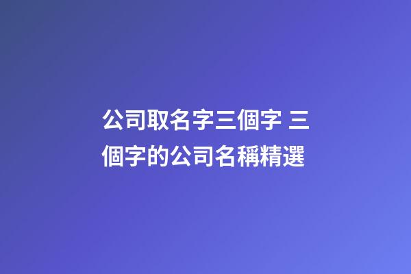 公司取名字三個字 三個字的公司名稱精選-第1張-公司起名-玄機派